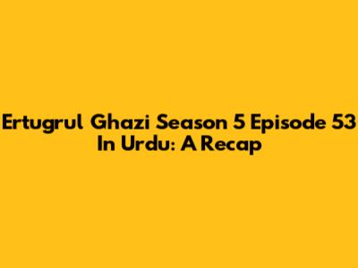 Ertugrul Ghazi Season 5 Episode 53 In Urdu: A Recap
