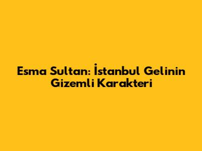 Esma Sultan: İstanbul Gelin'in Gizemli Karakteri
