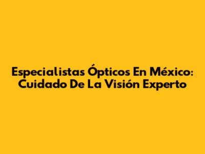 Especialistas Ópticos En México: Cuidado De La Visión Experto
