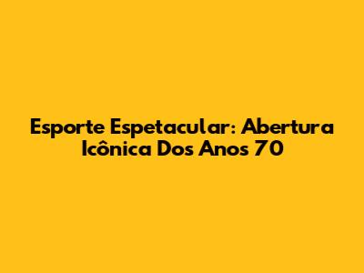 Esporte Espetacular: Abertura Icônica Dos Anos 70