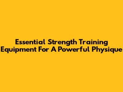 Essential Strength Training Equipment For A Powerful Physique