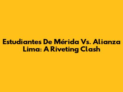 Estudiantes De Mérida Vs. Alianza Lima: A Riveting Clash