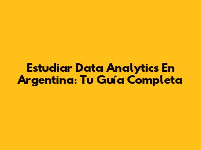 Estudiar Data Analytics En Argentina: Tu Guía Completa