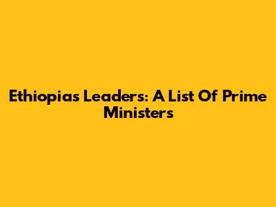 Ethiopia's Leaders: A List Of Prime Ministers