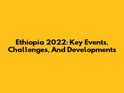 Ethiopia 2022: Key Events, Challenges, And Developments