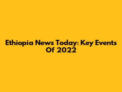 Ethiopia News Today: Key Events Of 2022