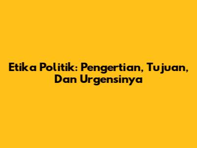 Etika Politik: Pengertian, Tujuan, Dan Urgensinya