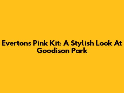 Everton's Pink Kit: A Stylish Look At Goodison Park