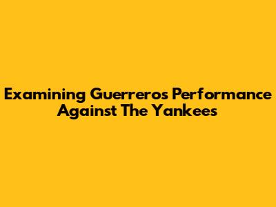 Examining Guerrero's Performance Against The Yankees