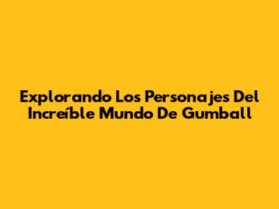 Explorando Los Personajes Del Increíble Mundo De Gumball