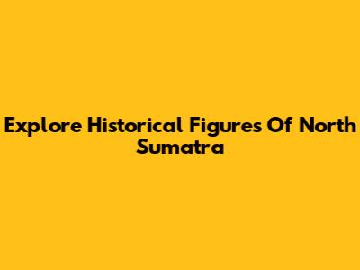 Explore Historical Figures Of North Sumatra