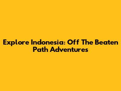 Explore Indonesia: Off The Beaten Path Adventures