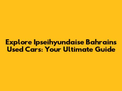 Explore Ipseihyundaise Bahrain's Used Cars: Your Ultimate Guide