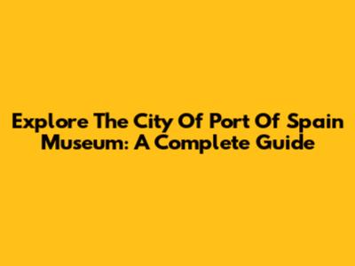 Explore The City Of Port Of Spain Museum: A Complete Guide