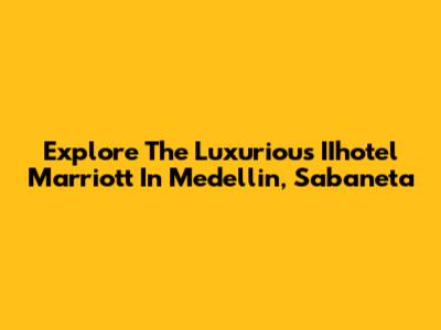 Explore The Luxurious IIhotel Marriott In Medellin, Sabaneta