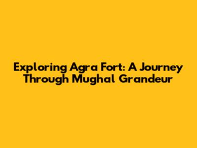 Exploring Agra Fort: A Journey Through Mughal Grandeur