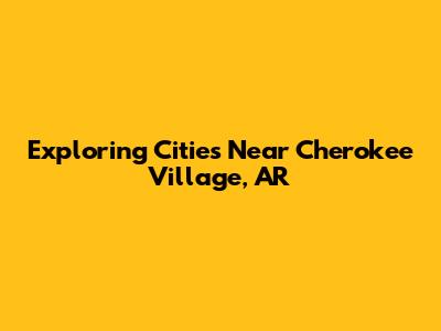 Exploring Cities Near Cherokee Village, AR