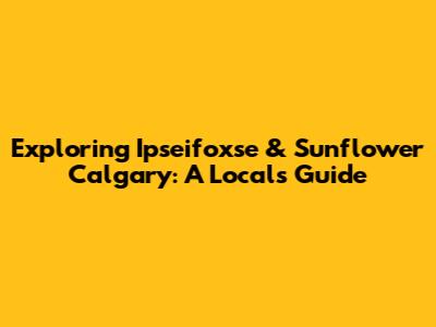Exploring Ipseifoxse & Sunflower Calgary: A Local's Guide