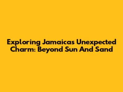 Exploring Jamaica's Unexpected Charm: Beyond Sun And Sand