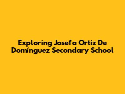 Exploring Josefa Ortiz De Domínguez Secondary School