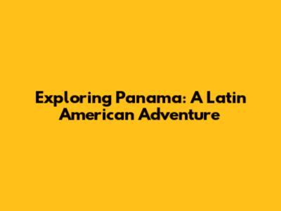 Exploring Panama: A Latin American Adventure
