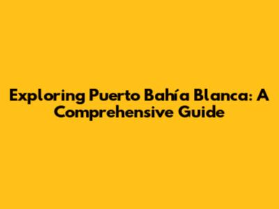 Exploring Puerto Bahía Blanca: A Comprehensive Guide