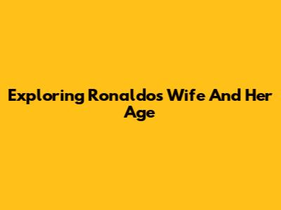 Exploring Ronaldo's Wife And Her Age