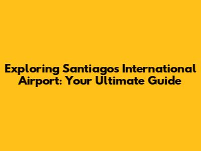 Exploring Santiago's International Airport: Your Ultimate Guide