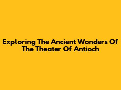 Exploring The Ancient Wonders Of The Theater Of Antioch