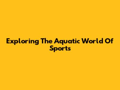 Exploring The Aquatic World Of Sports