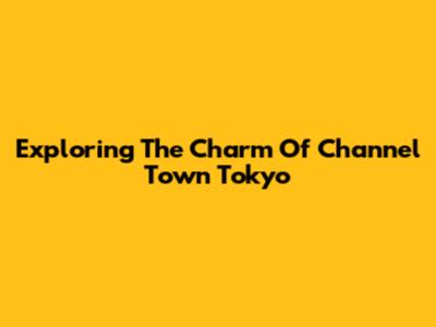 Exploring The Charm Of Channel Town Tokyo