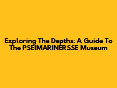 Exploring The Depths: A Guide To The PSEIMARINERSSE Museum