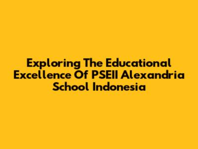 Exploring The Educational Excellence Of PSEII Alexandria School Indonesia