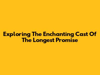 Exploring The Enchanting Cast Of The Longest Promise