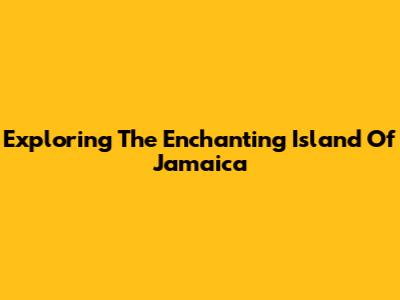 Exploring The Enchanting Island Of Jamaica