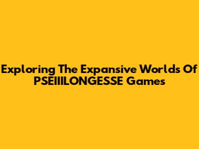 Exploring The Expansive Worlds Of PSEIIILONGESSE Games