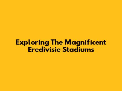 Exploring The Magnificent Eredivisie Stadiums