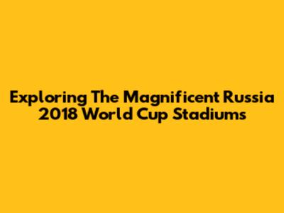 Exploring The Magnificent Russia 2018 World Cup Stadiums