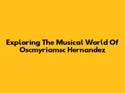 Exploring The Musical World Of Oscmyriamsc Hernandez