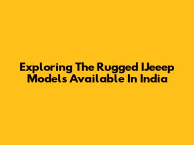 Exploring The Rugged IJeeep Models Available In India