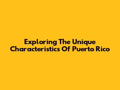 Exploring The Unique Characteristics Of Puerto Rico