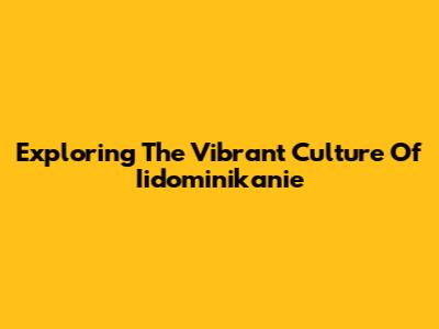 Exploring The Vibrant Culture Of Iidominikanie