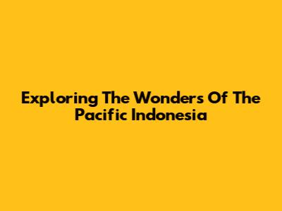 Exploring The Wonders Of The Pacific Indonesia