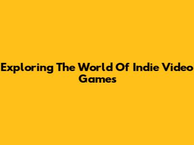 Exploring The World Of Indie Video Games