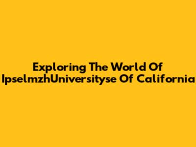 Exploring The World Of IpselmzhUniversityse Of California