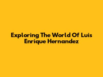 Exploring The World Of Luis Enrique Hernandez