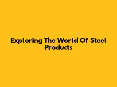 Exploring The World Of Steel Products