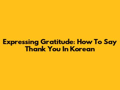 Expressing Gratitude: How To Say Thank You In Korean