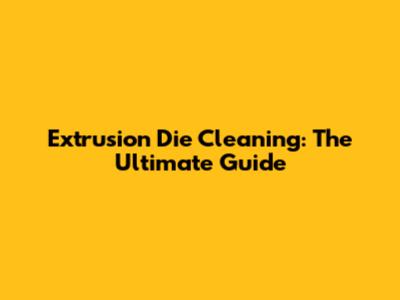 Extrusion Die Cleaning: The Ultimate Guide