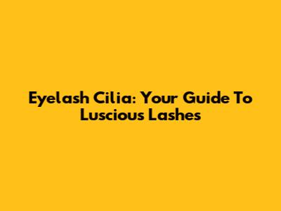 Eyelash Cilia: Your Guide To Luscious Lashes